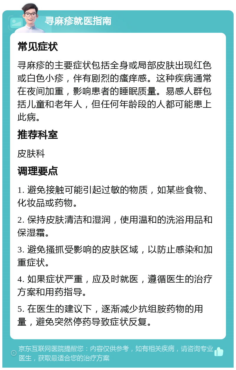 寻麻疹就医指南 常见症状 寻麻疹的主要症状包括全身或局部皮肤出现红色或白色小疹，伴有剧烈的瘙痒感。这种疾病通常在夜间加重，影响患者的睡眠质量。易感人群包括儿童和老年人，但任何年龄段的人都可能患上此病。 推荐科室 皮肤科 调理要点 1. 避免接触可能引起过敏的物质，如某些食物、化妆品或药物。 2. 保持皮肤清洁和湿润，使用温和的洗浴用品和保湿霜。 3. 避免搔抓受影响的皮肤区域，以防止感染和加重症状。 4. 如果症状严重，应及时就医，遵循医生的治疗方案和用药指导。 5. 在医生的建议下，逐渐减少抗组胺药物的用量，避免突然停药导致症状反复。