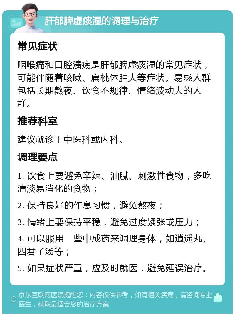 肝郁脾虚痰湿的调理与治疗 常见症状 咽喉痛和口腔溃疡是肝郁脾虚痰湿的常见症状，可能伴随着咳嗽、扁桃体肿大等症状。易感人群包括长期熬夜、饮食不规律、情绪波动大的人群。 推荐科室 建议就诊于中医科或内科。 调理要点 1. 饮食上要避免辛辣、油腻、刺激性食物，多吃清淡易消化的食物； 2. 保持良好的作息习惯，避免熬夜； 3. 情绪上要保持平稳，避免过度紧张或压力； 4. 可以服用一些中成药来调理身体，如逍遥丸、四君子汤等； 5. 如果症状严重，应及时就医，避免延误治疗。