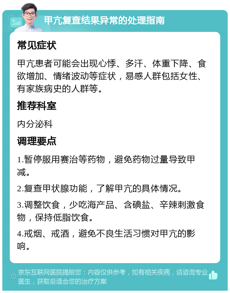 甲亢复查结果异常的处理指南 常见症状 甲亢患者可能会出现心悸、多汗、体重下降、食欲增加、情绪波动等症状，易感人群包括女性、有家族病史的人群等。 推荐科室 内分泌科 调理要点 1.暂停服用赛治等药物，避免药物过量导致甲减。 2.复查甲状腺功能，了解甲亢的具体情况。 3.调整饮食，少吃海产品、含碘盐、辛辣刺激食物，保持低脂饮食。 4.戒烟、戒酒，避免不良生活习惯对甲亢的影响。