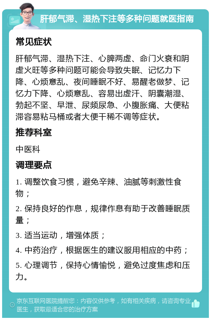 肝郁气滞、湿热下注等多种问题就医指南 常见症状 肝郁气滞、湿热下注、心脾两虚、命门火衰和阴虚火旺等多种问题可能会导致失眠、记忆力下降、心烦意乱、夜间睡眠不好、易醒老做梦、记忆力下降、心烦意乱、容易出虚汗、阴囊潮湿、勃起不坚、早泄、尿频尿急、小腹胀痛、大便粘滞容易粘马桶或者大便干稀不调等症状。 推荐科室 中医科 调理要点 1. 调整饮食习惯，避免辛辣、油腻等刺激性食物； 2. 保持良好的作息，规律作息有助于改善睡眠质量； 3. 适当运动，增强体质； 4. 中药治疗，根据医生的建议服用相应的中药； 5. 心理调节，保持心情愉悦，避免过度焦虑和压力。