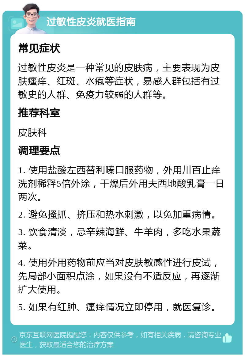 过敏性皮炎就医指南 常见症状 过敏性皮炎是一种常见的皮肤病，主要表现为皮肤瘙痒、红斑、水疱等症状，易感人群包括有过敏史的人群、免疫力较弱的人群等。 推荐科室 皮肤科 调理要点 1. 使用盐酸左西替利嗪口服药物，外用川百止痒洗剂稀释5倍外涂，干燥后外用夫西地酸乳膏一日两次。 2. 避免搔抓、挤压和热水刺激，以免加重病情。 3. 饮食清淡，忌辛辣海鲜、牛羊肉，多吃水果蔬菜。 4. 使用外用药物前应当对皮肤敏感性进行皮试，先局部小面积点涂，如果没有不适反应，再逐渐扩大使用。 5. 如果有红肿、瘙痒情况立即停用，就医复诊。