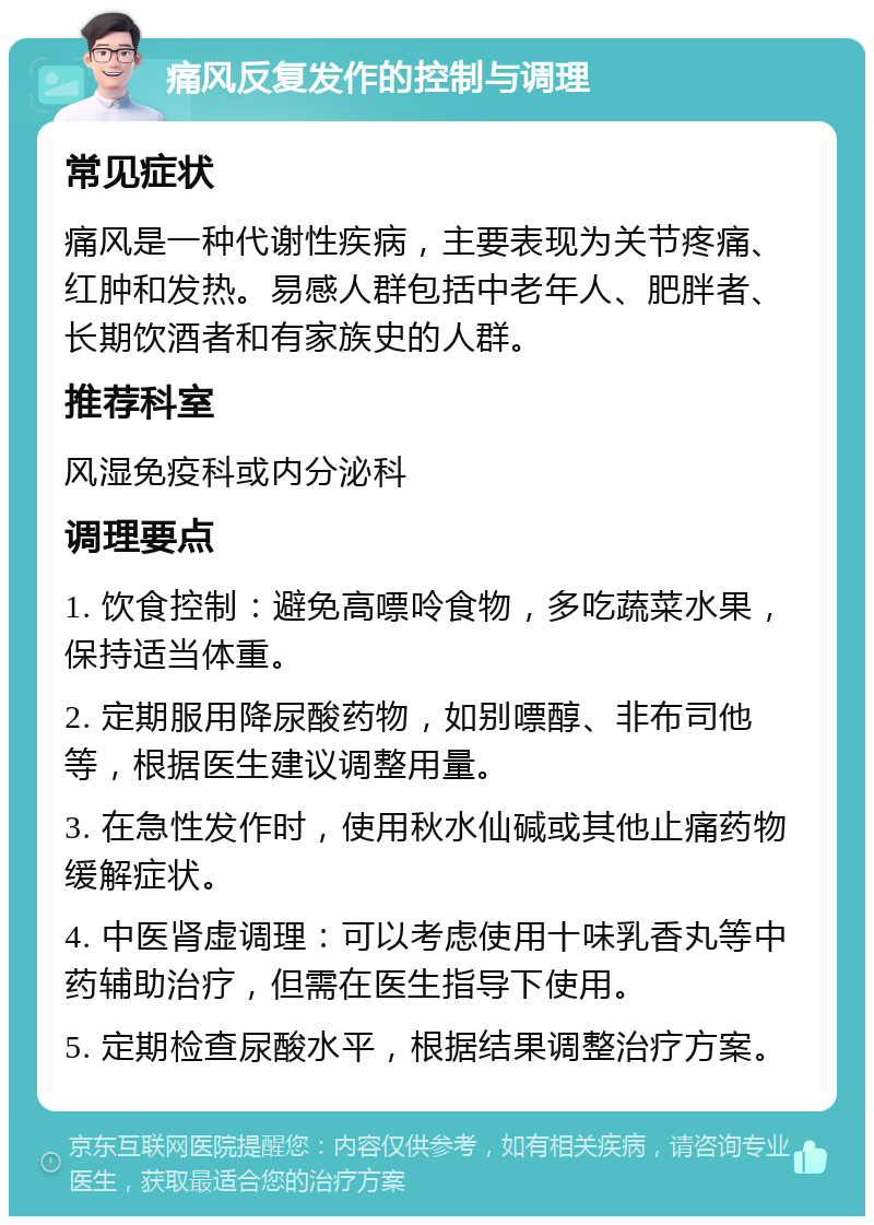 痛风反复发作的控制与调理 常见症状 痛风是一种代谢性疾病，主要表现为关节疼痛、红肿和发热。易感人群包括中老年人、肥胖者、长期饮酒者和有家族史的人群。 推荐科室 风湿免疫科或内分泌科 调理要点 1. 饮食控制：避免高嘌呤食物，多吃蔬菜水果，保持适当体重。 2. 定期服用降尿酸药物，如别嘌醇、非布司他等，根据医生建议调整用量。 3. 在急性发作时，使用秋水仙碱或其他止痛药物缓解症状。 4. 中医肾虚调理：可以考虑使用十味乳香丸等中药辅助治疗，但需在医生指导下使用。 5. 定期检查尿酸水平，根据结果调整治疗方案。