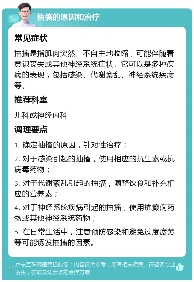 抽搐的原因和治疗 常见症状 抽搐是指肌肉突然、不自主地收缩，可能伴随着意识丧失或其他神经系统症状。它可以是多种疾病的表现，包括感染、代谢紊乱、神经系统疾病等。 推荐科室 儿科或神经内科 调理要点 1. 确定抽搐的原因，针对性治疗； 2. 对于感染引起的抽搐，使用相应的抗生素或抗病毒药物； 3. 对于代谢紊乱引起的抽搐，调整饮食和补充相应的营养素； 4. 对于神经系统疾病引起的抽搐，使用抗癫痫药物或其他神经系统药物； 5. 在日常生活中，注意预防感染和避免过度疲劳等可能诱发抽搐的因素。