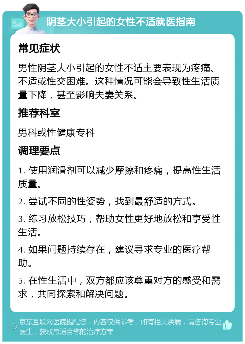 阴茎大小引起的女性不适就医指南 常见症状 男性阴茎大小引起的女性不适主要表现为疼痛、不适或性交困难。这种情况可能会导致性生活质量下降，甚至影响夫妻关系。 推荐科室 男科或性健康专科 调理要点 1. 使用润滑剂可以减少摩擦和疼痛，提高性生活质量。 2. 尝试不同的性姿势，找到最舒适的方式。 3. 练习放松技巧，帮助女性更好地放松和享受性生活。 4. 如果问题持续存在，建议寻求专业的医疗帮助。 5. 在性生活中，双方都应该尊重对方的感受和需求，共同探索和解决问题。