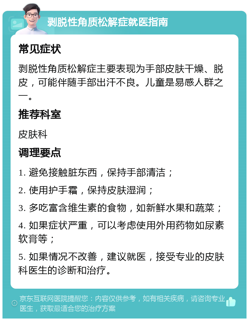 剥脱性角质松解症就医指南 常见症状 剥脱性角质松解症主要表现为手部皮肤干燥、脱皮，可能伴随手部出汗不良。儿童是易感人群之一。 推荐科室 皮肤科 调理要点 1. 避免接触脏东西，保持手部清洁； 2. 使用护手霜，保持皮肤湿润； 3. 多吃富含维生素的食物，如新鲜水果和蔬菜； 4. 如果症状严重，可以考虑使用外用药物如尿素软膏等； 5. 如果情况不改善，建议就医，接受专业的皮肤科医生的诊断和治疗。