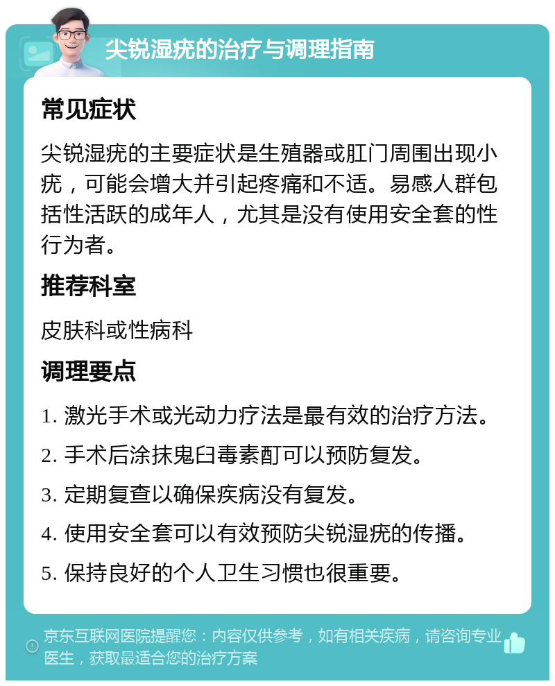 尖锐湿疣的治疗与调理指南 常见症状 尖锐湿疣的主要症状是生殖器或肛门周围出现小疣，可能会增大并引起疼痛和不适。易感人群包括性活跃的成年人，尤其是没有使用安全套的性行为者。 推荐科室 皮肤科或性病科 调理要点 1. 激光手术或光动力疗法是最有效的治疗方法。 2. 手术后涂抹鬼臼毒素酊可以预防复发。 3. 定期复查以确保疾病没有复发。 4. 使用安全套可以有效预防尖锐湿疣的传播。 5. 保持良好的个人卫生习惯也很重要。