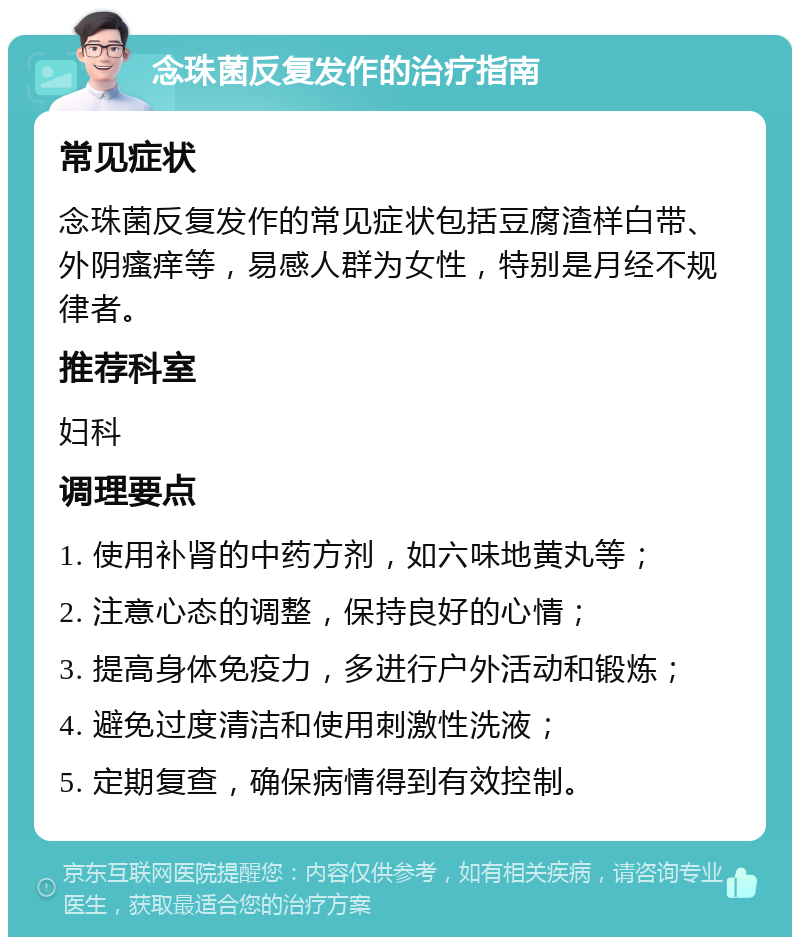 念珠菌反复发作的治疗指南 常见症状 念珠菌反复发作的常见症状包括豆腐渣样白带、外阴瘙痒等，易感人群为女性，特别是月经不规律者。 推荐科室 妇科 调理要点 1. 使用补肾的中药方剂，如六味地黄丸等； 2. 注意心态的调整，保持良好的心情； 3. 提高身体免疫力，多进行户外活动和锻炼； 4. 避免过度清洁和使用刺激性洗液； 5. 定期复查，确保病情得到有效控制。