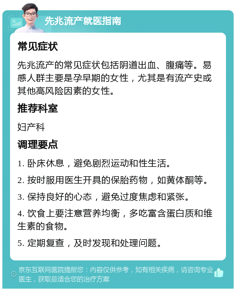 先兆流产就医指南 常见症状 先兆流产的常见症状包括阴道出血、腹痛等。易感人群主要是孕早期的女性，尤其是有流产史或其他高风险因素的女性。 推荐科室 妇产科 调理要点 1. 卧床休息，避免剧烈运动和性生活。 2. 按时服用医生开具的保胎药物，如黄体酮等。 3. 保持良好的心态，避免过度焦虑和紧张。 4. 饮食上要注意营养均衡，多吃富含蛋白质和维生素的食物。 5. 定期复查，及时发现和处理问题。