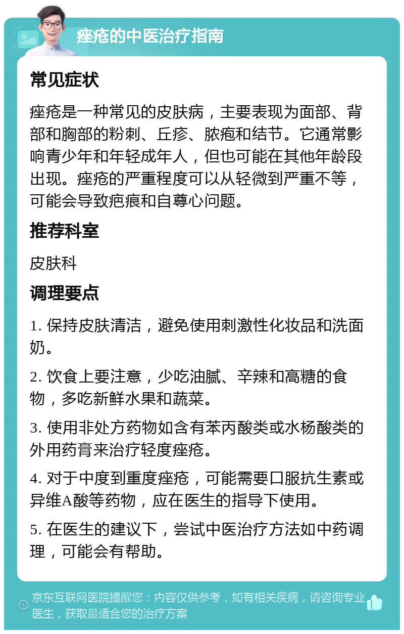 痤疮的中医治疗指南 常见症状 痤疮是一种常见的皮肤病，主要表现为面部、背部和胸部的粉刺、丘疹、脓疱和结节。它通常影响青少年和年轻成年人，但也可能在其他年龄段出现。痤疮的严重程度可以从轻微到严重不等，可能会导致疤痕和自尊心问题。 推荐科室 皮肤科 调理要点 1. 保持皮肤清洁，避免使用刺激性化妆品和洗面奶。 2. 饮食上要注意，少吃油腻、辛辣和高糖的食物，多吃新鲜水果和蔬菜。 3. 使用非处方药物如含有苯丙酸类或水杨酸类的外用药膏来治疗轻度痤疮。 4. 对于中度到重度痤疮，可能需要口服抗生素或异维A酸等药物，应在医生的指导下使用。 5. 在医生的建议下，尝试中医治疗方法如中药调理，可能会有帮助。