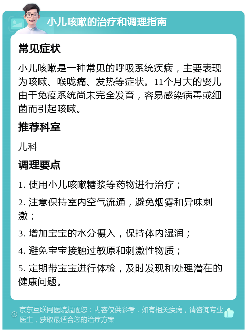 小儿咳嗽的治疗和调理指南 常见症状 小儿咳嗽是一种常见的呼吸系统疾病，主要表现为咳嗽、喉咙痛、发热等症状。11个月大的婴儿由于免疫系统尚未完全发育，容易感染病毒或细菌而引起咳嗽。 推荐科室 儿科 调理要点 1. 使用小儿咳嗽糖浆等药物进行治疗； 2. 注意保持室内空气流通，避免烟雾和异味刺激； 3. 增加宝宝的水分摄入，保持体内湿润； 4. 避免宝宝接触过敏原和刺激性物质； 5. 定期带宝宝进行体检，及时发现和处理潜在的健康问题。