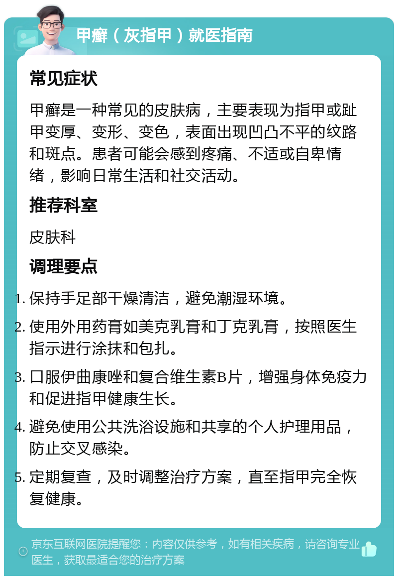 甲癣（灰指甲）就医指南 常见症状 甲癣是一种常见的皮肤病，主要表现为指甲或趾甲变厚、变形、变色，表面出现凹凸不平的纹路和斑点。患者可能会感到疼痛、不适或自卑情绪，影响日常生活和社交活动。 推荐科室 皮肤科 调理要点 保持手足部干燥清洁，避免潮湿环境。 使用外用药膏如美克乳膏和丁克乳膏，按照医生指示进行涂抹和包扎。 口服伊曲康唑和复合维生素B片，增强身体免疫力和促进指甲健康生长。 避免使用公共洗浴设施和共享的个人护理用品，防止交叉感染。 定期复查，及时调整治疗方案，直至指甲完全恢复健康。