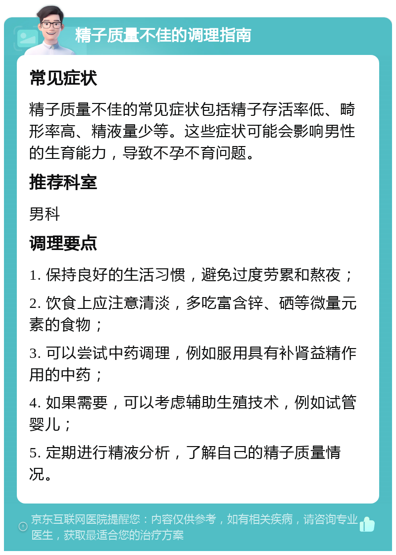 精子质量不佳的调理指南 常见症状 精子质量不佳的常见症状包括精子存活率低、畸形率高、精液量少等。这些症状可能会影响男性的生育能力，导致不孕不育问题。 推荐科室 男科 调理要点 1. 保持良好的生活习惯，避免过度劳累和熬夜； 2. 饮食上应注意清淡，多吃富含锌、硒等微量元素的食物； 3. 可以尝试中药调理，例如服用具有补肾益精作用的中药； 4. 如果需要，可以考虑辅助生殖技术，例如试管婴儿； 5. 定期进行精液分析，了解自己的精子质量情况。