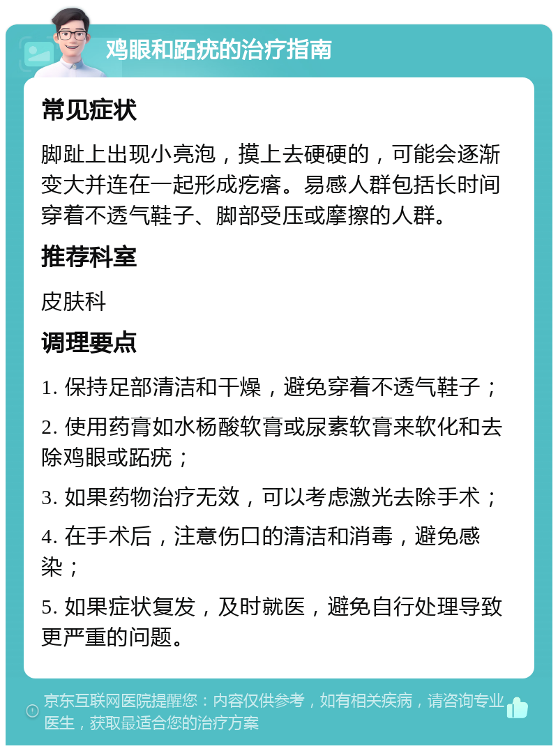 鸡眼和跖疣的治疗指南 常见症状 脚趾上出现小亮泡，摸上去硬硬的，可能会逐渐变大并连在一起形成疙瘩。易感人群包括长时间穿着不透气鞋子、脚部受压或摩擦的人群。 推荐科室 皮肤科 调理要点 1. 保持足部清洁和干燥，避免穿着不透气鞋子； 2. 使用药膏如水杨酸软膏或尿素软膏来软化和去除鸡眼或跖疣； 3. 如果药物治疗无效，可以考虑激光去除手术； 4. 在手术后，注意伤口的清洁和消毒，避免感染； 5. 如果症状复发，及时就医，避免自行处理导致更严重的问题。