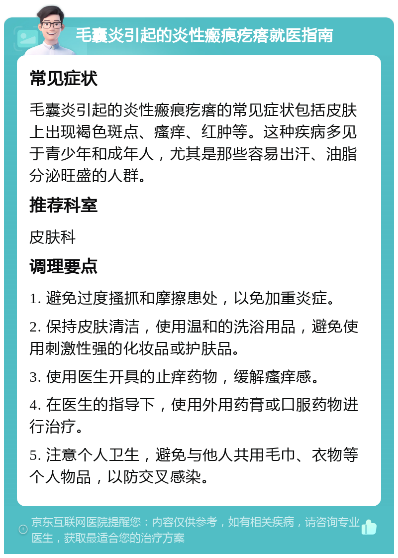 毛囊炎引起的炎性瘢痕疙瘩就医指南 常见症状 毛囊炎引起的炎性瘢痕疙瘩的常见症状包括皮肤上出现褐色斑点、瘙痒、红肿等。这种疾病多见于青少年和成年人，尤其是那些容易出汗、油脂分泌旺盛的人群。 推荐科室 皮肤科 调理要点 1. 避免过度搔抓和摩擦患处，以免加重炎症。 2. 保持皮肤清洁，使用温和的洗浴用品，避免使用刺激性强的化妆品或护肤品。 3. 使用医生开具的止痒药物，缓解瘙痒感。 4. 在医生的指导下，使用外用药膏或口服药物进行治疗。 5. 注意个人卫生，避免与他人共用毛巾、衣物等个人物品，以防交叉感染。