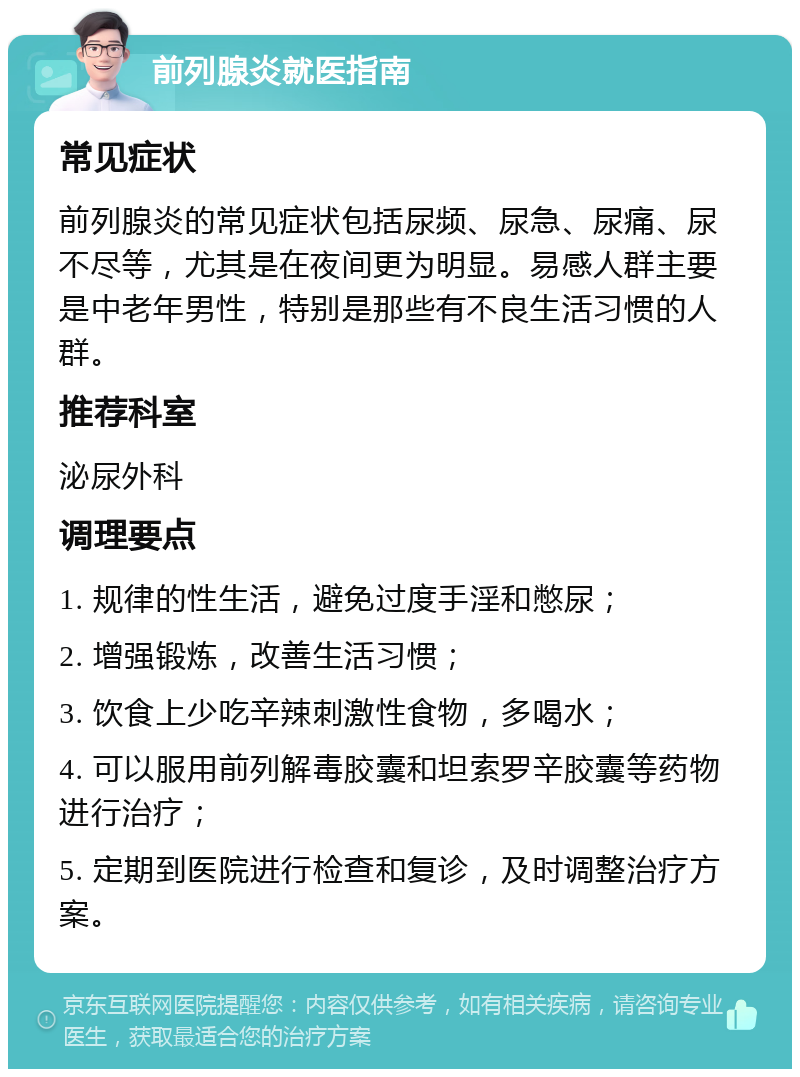 前列腺炎就医指南 常见症状 前列腺炎的常见症状包括尿频、尿急、尿痛、尿不尽等，尤其是在夜间更为明显。易感人群主要是中老年男性，特别是那些有不良生活习惯的人群。 推荐科室 泌尿外科 调理要点 1. 规律的性生活，避免过度手淫和憋尿； 2. 增强锻炼，改善生活习惯； 3. 饮食上少吃辛辣刺激性食物，多喝水； 4. 可以服用前列解毒胶囊和坦索罗辛胶囊等药物进行治疗； 5. 定期到医院进行检查和复诊，及时调整治疗方案。