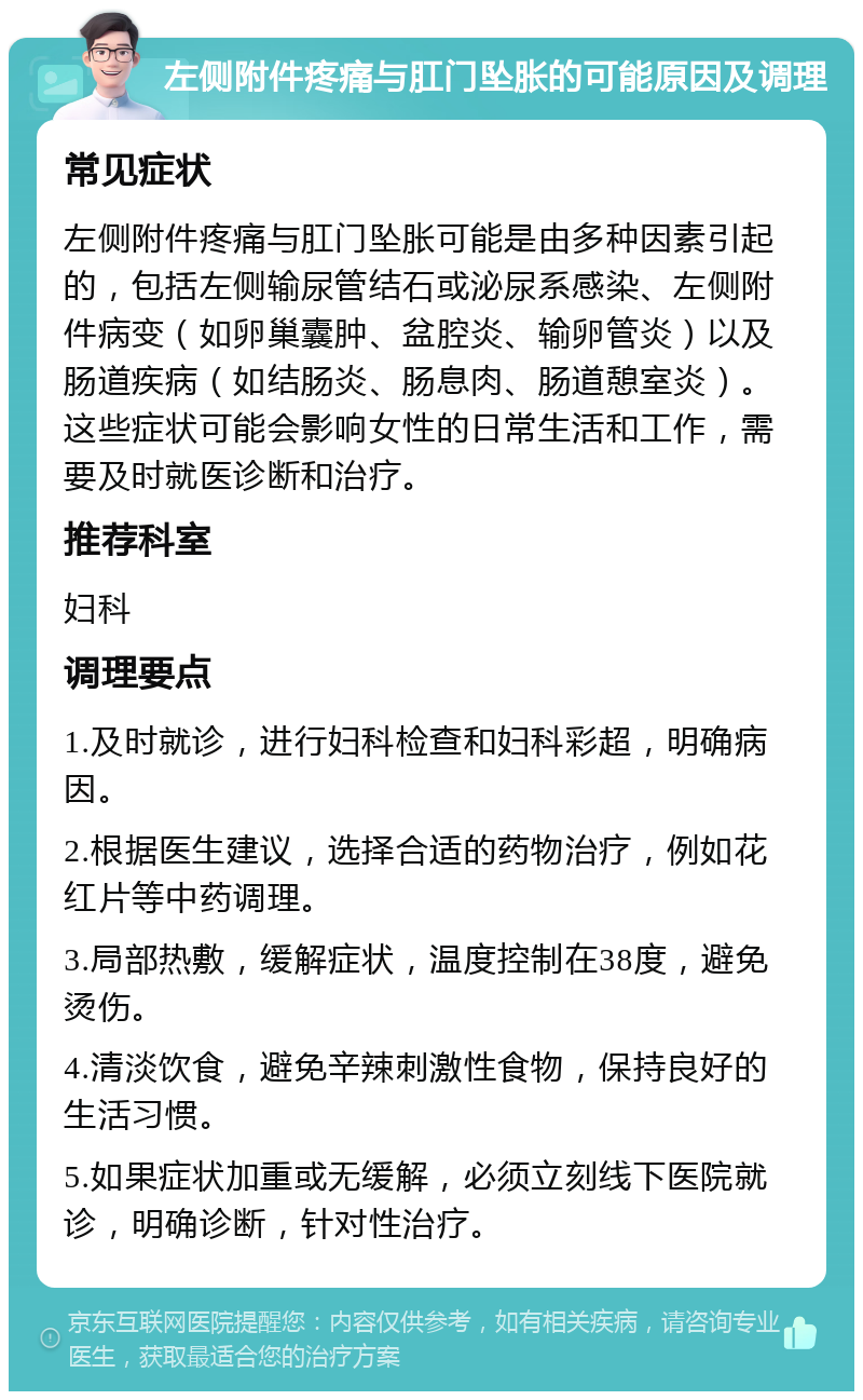 左侧附件疼痛与肛门坠胀的可能原因及调理 常见症状 左侧附件疼痛与肛门坠胀可能是由多种因素引起的，包括左侧输尿管结石或泌尿系感染、左侧附件病变（如卵巢囊肿、盆腔炎、输卵管炎）以及肠道疾病（如结肠炎、肠息肉、肠道憩室炎）。这些症状可能会影响女性的日常生活和工作，需要及时就医诊断和治疗。 推荐科室 妇科 调理要点 1.及时就诊，进行妇科检查和妇科彩超，明确病因。 2.根据医生建议，选择合适的药物治疗，例如花红片等中药调理。 3.局部热敷，缓解症状，温度控制在38度，避免烫伤。 4.清淡饮食，避免辛辣刺激性食物，保持良好的生活习惯。 5.如果症状加重或无缓解，必须立刻线下医院就诊，明确诊断，针对性治疗。