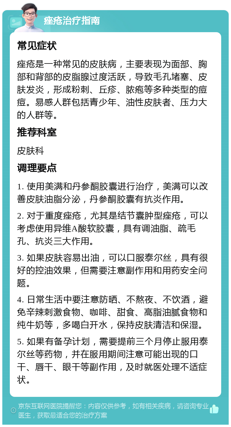 痤疮治疗指南 常见症状 痤疮是一种常见的皮肤病，主要表现为面部、胸部和背部的皮脂腺过度活跃，导致毛孔堵塞、皮肤发炎，形成粉刺、丘疹、脓疱等多种类型的痘痘。易感人群包括青少年、油性皮肤者、压力大的人群等。 推荐科室 皮肤科 调理要点 1. 使用美满和丹参酮胶囊进行治疗，美满可以改善皮肤油脂分泌，丹参酮胶囊有抗炎作用。 2. 对于重度痤疮，尤其是结节囊肿型痤疮，可以考虑使用异维A酸软胶囊，具有调油脂、疏毛孔、抗炎三大作用。 3. 如果皮肤容易出油，可以口服泰尔丝，具有很好的控油效果，但需要注意副作用和用药安全问题。 4. 日常生活中要注意防晒、不熬夜、不饮酒，避免辛辣刺激食物、咖啡、甜食、高脂油腻食物和纯牛奶等，多喝白开水，保持皮肤清洁和保湿。 5. 如果有备孕计划，需要提前三个月停止服用泰尔丝等药物，并在服用期间注意可能出现的口干、唇干、眼干等副作用，及时就医处理不适症状。