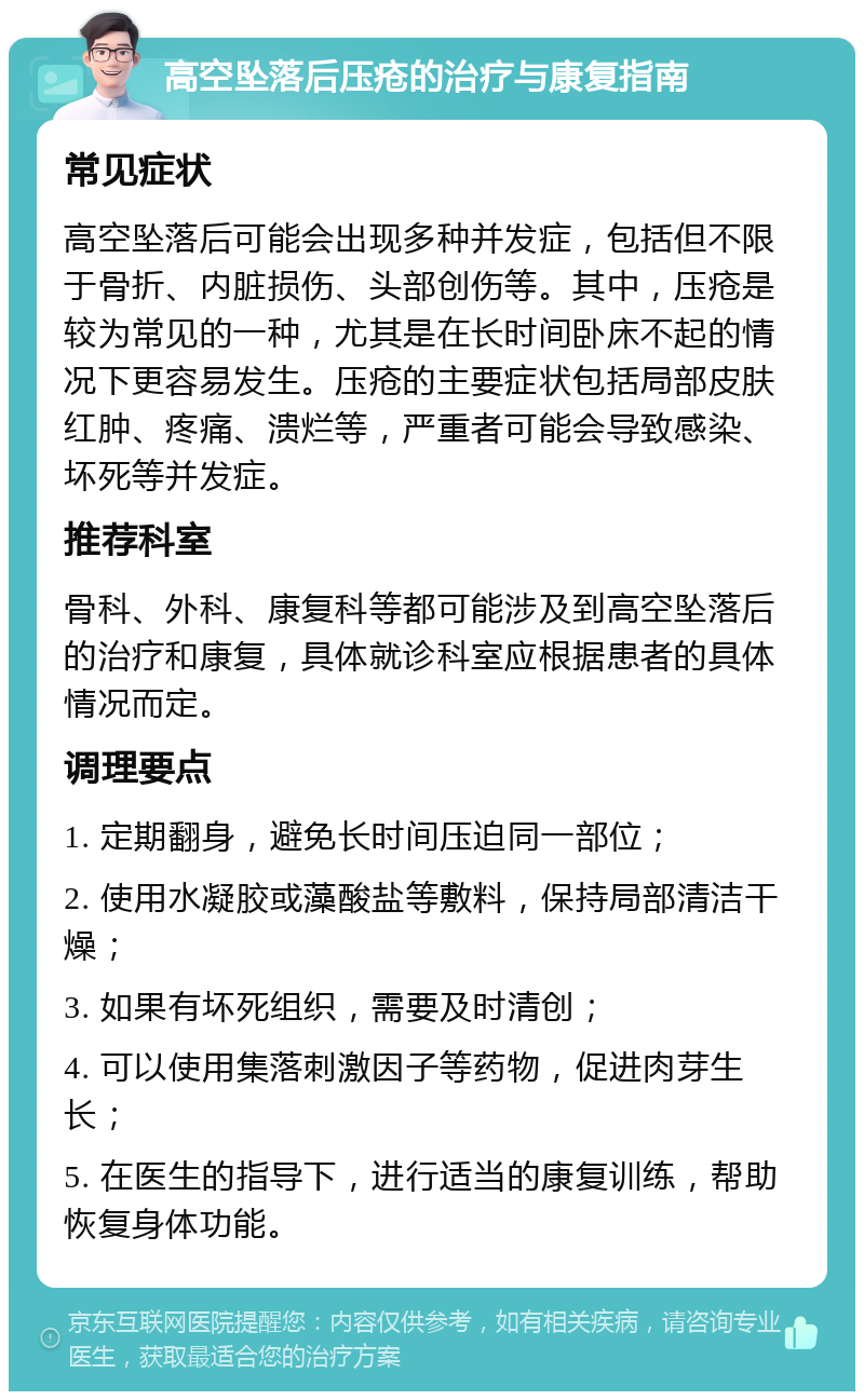 高空坠落后压疮的治疗与康复指南 常见症状 高空坠落后可能会出现多种并发症，包括但不限于骨折、内脏损伤、头部创伤等。其中，压疮是较为常见的一种，尤其是在长时间卧床不起的情况下更容易发生。压疮的主要症状包括局部皮肤红肿、疼痛、溃烂等，严重者可能会导致感染、坏死等并发症。 推荐科室 骨科、外科、康复科等都可能涉及到高空坠落后的治疗和康复，具体就诊科室应根据患者的具体情况而定。 调理要点 1. 定期翻身，避免长时间压迫同一部位； 2. 使用水凝胶或藻酸盐等敷料，保持局部清洁干燥； 3. 如果有坏死组织，需要及时清创； 4. 可以使用集落刺激因子等药物，促进肉芽生长； 5. 在医生的指导下，进行适当的康复训练，帮助恢复身体功能。