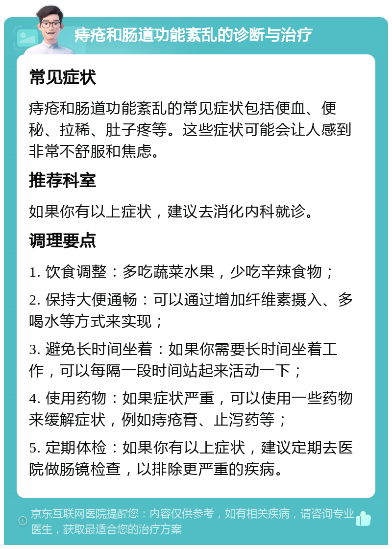 痔疮和肠道功能紊乱的诊断与治疗 常见症状 痔疮和肠道功能紊乱的常见症状包括便血、便秘、拉稀、肚子疼等。这些症状可能会让人感到非常不舒服和焦虑。 推荐科室 如果你有以上症状，建议去消化内科就诊。 调理要点 1. 饮食调整：多吃蔬菜水果，少吃辛辣食物； 2. 保持大便通畅：可以通过增加纤维素摄入、多喝水等方式来实现； 3. 避免长时间坐着：如果你需要长时间坐着工作，可以每隔一段时间站起来活动一下； 4. 使用药物：如果症状严重，可以使用一些药物来缓解症状，例如痔疮膏、止泻药等； 5. 定期体检：如果你有以上症状，建议定期去医院做肠镜检查，以排除更严重的疾病。