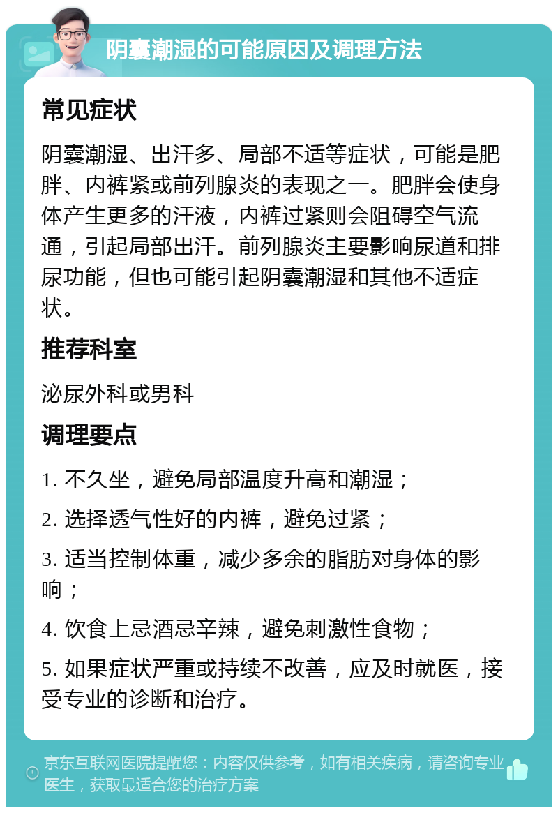 阴囊潮湿的可能原因及调理方法 常见症状 阴囊潮湿、出汗多、局部不适等症状，可能是肥胖、内裤紧或前列腺炎的表现之一。肥胖会使身体产生更多的汗液，内裤过紧则会阻碍空气流通，引起局部出汗。前列腺炎主要影响尿道和排尿功能，但也可能引起阴囊潮湿和其他不适症状。 推荐科室 泌尿外科或男科 调理要点 1. 不久坐，避免局部温度升高和潮湿； 2. 选择透气性好的内裤，避免过紧； 3. 适当控制体重，减少多余的脂肪对身体的影响； 4. 饮食上忌酒忌辛辣，避免刺激性食物； 5. 如果症状严重或持续不改善，应及时就医，接受专业的诊断和治疗。