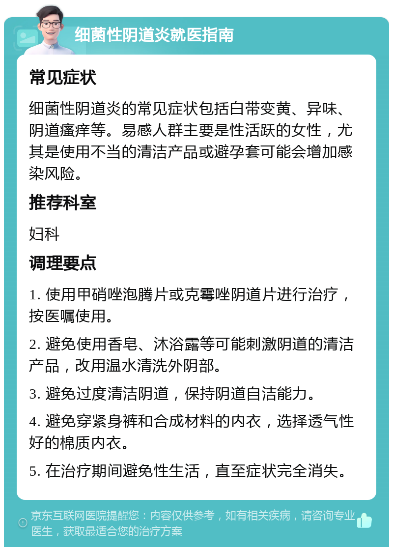 细菌性阴道炎就医指南 常见症状 细菌性阴道炎的常见症状包括白带变黄、异味、阴道瘙痒等。易感人群主要是性活跃的女性，尤其是使用不当的清洁产品或避孕套可能会增加感染风险。 推荐科室 妇科 调理要点 1. 使用甲硝唑泡腾片或克霉唑阴道片进行治疗，按医嘱使用。 2. 避免使用香皂、沐浴露等可能刺激阴道的清洁产品，改用温水清洗外阴部。 3. 避免过度清洁阴道，保持阴道自洁能力。 4. 避免穿紧身裤和合成材料的内衣，选择透气性好的棉质内衣。 5. 在治疗期间避免性生活，直至症状完全消失。