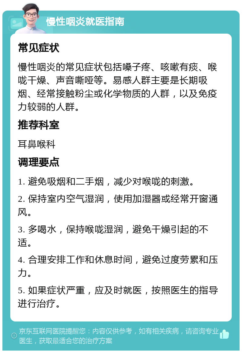 慢性咽炎就医指南 常见症状 慢性咽炎的常见症状包括嗓子疼、咳嗽有痰、喉咙干燥、声音嘶哑等。易感人群主要是长期吸烟、经常接触粉尘或化学物质的人群，以及免疫力较弱的人群。 推荐科室 耳鼻喉科 调理要点 1. 避免吸烟和二手烟，减少对喉咙的刺激。 2. 保持室内空气湿润，使用加湿器或经常开窗通风。 3. 多喝水，保持喉咙湿润，避免干燥引起的不适。 4. 合理安排工作和休息时间，避免过度劳累和压力。 5. 如果症状严重，应及时就医，按照医生的指导进行治疗。