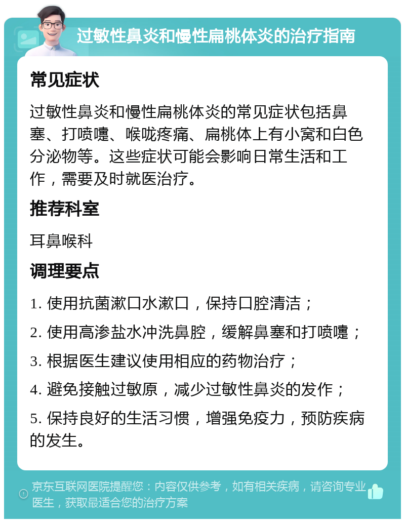 过敏性鼻炎和慢性扁桃体炎的治疗指南 常见症状 过敏性鼻炎和慢性扁桃体炎的常见症状包括鼻塞、打喷嚏、喉咙疼痛、扁桃体上有小窝和白色分泌物等。这些症状可能会影响日常生活和工作，需要及时就医治疗。 推荐科室 耳鼻喉科 调理要点 1. 使用抗菌漱口水漱口，保持口腔清洁； 2. 使用高渗盐水冲洗鼻腔，缓解鼻塞和打喷嚏； 3. 根据医生建议使用相应的药物治疗； 4. 避免接触过敏原，减少过敏性鼻炎的发作； 5. 保持良好的生活习惯，增强免疫力，预防疾病的发生。