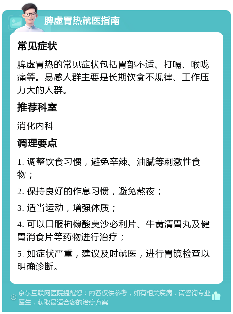 脾虚胃热就医指南 常见症状 脾虚胃热的常见症状包括胃部不适、打嗝、喉咙痛等。易感人群主要是长期饮食不规律、工作压力大的人群。 推荐科室 消化内科 调理要点 1. 调整饮食习惯，避免辛辣、油腻等刺激性食物； 2. 保持良好的作息习惯，避免熬夜； 3. 适当运动，增强体质； 4. 可以口服枸橼酸莫沙必利片、牛黄清胃丸及健胃消食片等药物进行治疗； 5. 如症状严重，建议及时就医，进行胃镜检查以明确诊断。