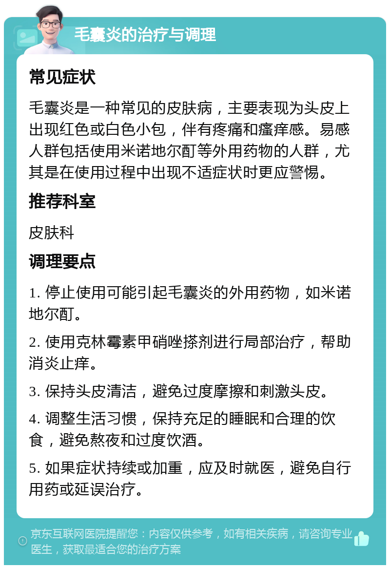 毛囊炎的治疗与调理 常见症状 毛囊炎是一种常见的皮肤病，主要表现为头皮上出现红色或白色小包，伴有疼痛和瘙痒感。易感人群包括使用米诺地尔酊等外用药物的人群，尤其是在使用过程中出现不适症状时更应警惕。 推荐科室 皮肤科 调理要点 1. 停止使用可能引起毛囊炎的外用药物，如米诺地尔酊。 2. 使用克林霉素甲硝唑搽剂进行局部治疗，帮助消炎止痒。 3. 保持头皮清洁，避免过度摩擦和刺激头皮。 4. 调整生活习惯，保持充足的睡眠和合理的饮食，避免熬夜和过度饮酒。 5. 如果症状持续或加重，应及时就医，避免自行用药或延误治疗。