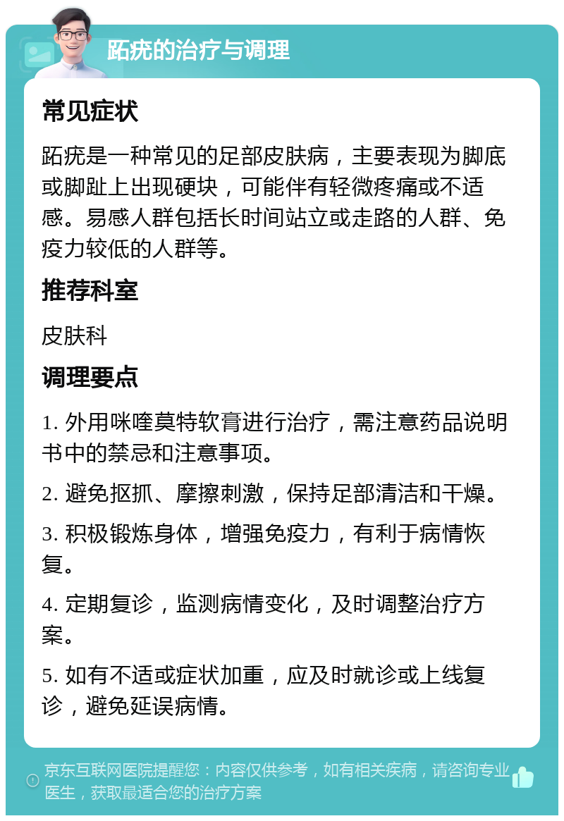 跖疣的治疗与调理 常见症状 跖疣是一种常见的足部皮肤病，主要表现为脚底或脚趾上出现硬块，可能伴有轻微疼痛或不适感。易感人群包括长时间站立或走路的人群、免疫力较低的人群等。 推荐科室 皮肤科 调理要点 1. 外用咪喹莫特软膏进行治疗，需注意药品说明书中的禁忌和注意事项。 2. 避免抠抓、摩擦刺激，保持足部清洁和干燥。 3. 积极锻炼身体，增强免疫力，有利于病情恢复。 4. 定期复诊，监测病情变化，及时调整治疗方案。 5. 如有不适或症状加重，应及时就诊或上线复诊，避免延误病情。