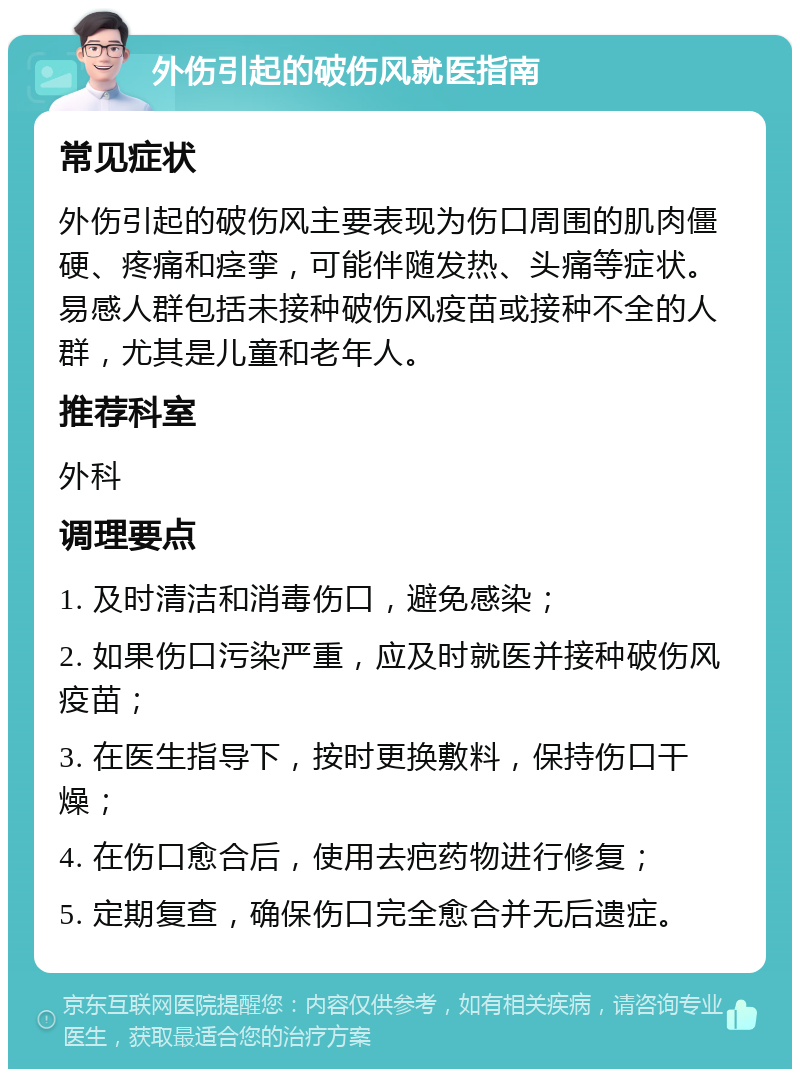 外伤引起的破伤风就医指南 常见症状 外伤引起的破伤风主要表现为伤口周围的肌肉僵硬、疼痛和痉挛，可能伴随发热、头痛等症状。易感人群包括未接种破伤风疫苗或接种不全的人群，尤其是儿童和老年人。 推荐科室 外科 调理要点 1. 及时清洁和消毒伤口，避免感染； 2. 如果伤口污染严重，应及时就医并接种破伤风疫苗； 3. 在医生指导下，按时更换敷料，保持伤口干燥； 4. 在伤口愈合后，使用去疤药物进行修复； 5. 定期复查，确保伤口完全愈合并无后遗症。