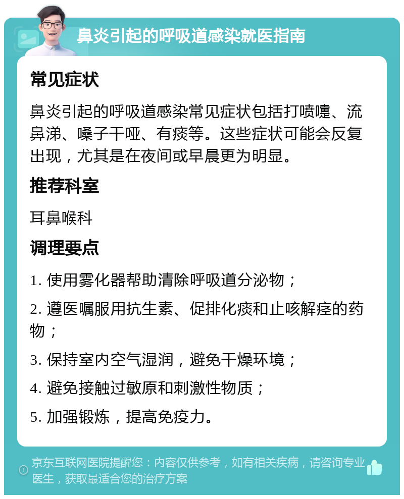 鼻炎引起的呼吸道感染就医指南 常见症状 鼻炎引起的呼吸道感染常见症状包括打喷嚏、流鼻涕、嗓子干哑、有痰等。这些症状可能会反复出现，尤其是在夜间或早晨更为明显。 推荐科室 耳鼻喉科 调理要点 1. 使用雾化器帮助清除呼吸道分泌物； 2. 遵医嘱服用抗生素、促排化痰和止咳解痉的药物； 3. 保持室内空气湿润，避免干燥环境； 4. 避免接触过敏原和刺激性物质； 5. 加强锻炼，提高免疫力。