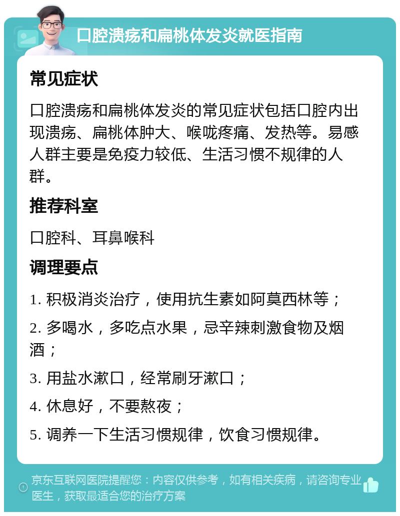 口腔溃疡和扁桃体发炎就医指南 常见症状 口腔溃疡和扁桃体发炎的常见症状包括口腔内出现溃疡、扁桃体肿大、喉咙疼痛、发热等。易感人群主要是免疫力较低、生活习惯不规律的人群。 推荐科室 口腔科、耳鼻喉科 调理要点 1. 积极消炎治疗，使用抗生素如阿莫西林等； 2. 多喝水，多吃点水果，忌辛辣刺激食物及烟酒； 3. 用盐水漱口，经常刷牙漱口； 4. 休息好，不要熬夜； 5. 调养一下生活习惯规律，饮食习惯规律。