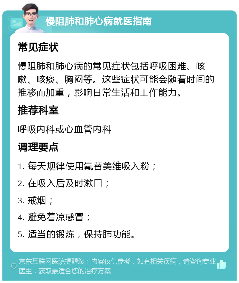 慢阻肺和肺心病就医指南 常见症状 慢阻肺和肺心病的常见症状包括呼吸困难、咳嗽、咳痰、胸闷等。这些症状可能会随着时间的推移而加重，影响日常生活和工作能力。 推荐科室 呼吸内科或心血管内科 调理要点 1. 每天规律使用氟替美维吸入粉； 2. 在吸入后及时漱口； 3. 戒烟； 4. 避免着凉感冒； 5. 适当的锻炼，保持肺功能。