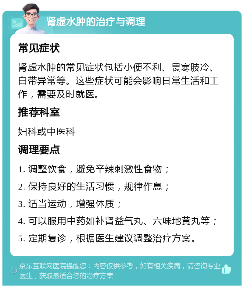 肾虚水肿的治疗与调理 常见症状 肾虚水肿的常见症状包括小便不利、畏寒肢冷、白带异常等。这些症状可能会影响日常生活和工作，需要及时就医。 推荐科室 妇科或中医科 调理要点 1. 调整饮食，避免辛辣刺激性食物； 2. 保持良好的生活习惯，规律作息； 3. 适当运动，增强体质； 4. 可以服用中药如补肾益气丸、六味地黄丸等； 5. 定期复诊，根据医生建议调整治疗方案。