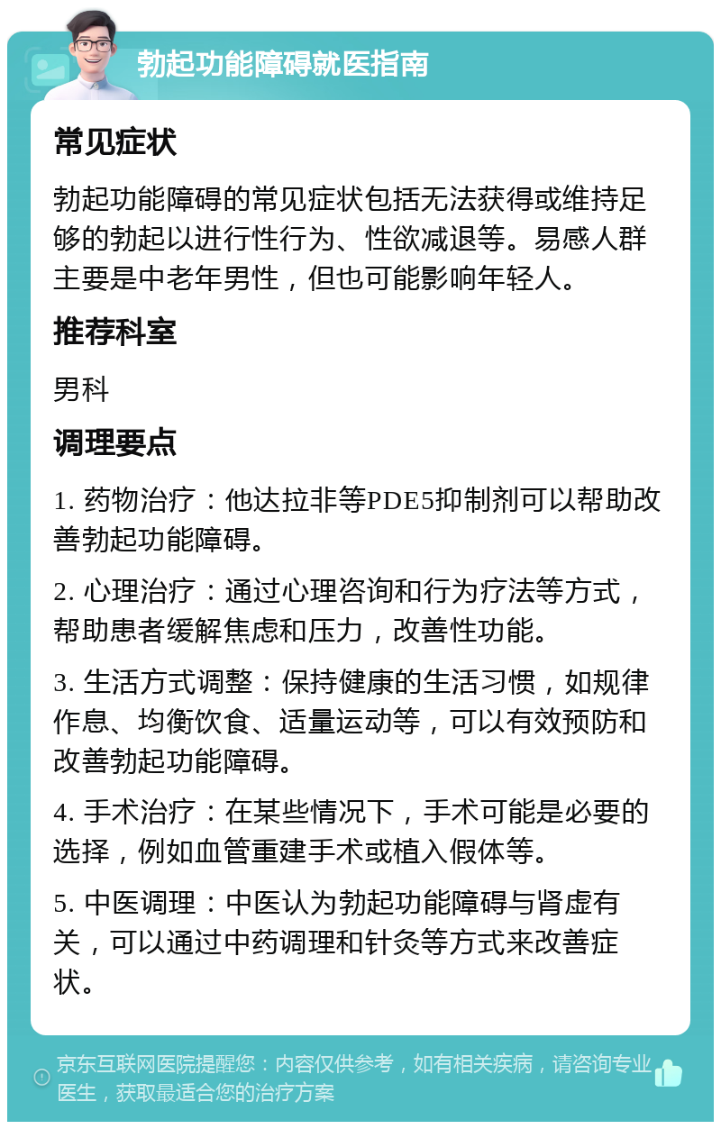 勃起功能障碍就医指南 常见症状 勃起功能障碍的常见症状包括无法获得或维持足够的勃起以进行性行为、性欲减退等。易感人群主要是中老年男性，但也可能影响年轻人。 推荐科室 男科 调理要点 1. 药物治疗：他达拉非等PDE5抑制剂可以帮助改善勃起功能障碍。 2. 心理治疗：通过心理咨询和行为疗法等方式，帮助患者缓解焦虑和压力，改善性功能。 3. 生活方式调整：保持健康的生活习惯，如规律作息、均衡饮食、适量运动等，可以有效预防和改善勃起功能障碍。 4. 手术治疗：在某些情况下，手术可能是必要的选择，例如血管重建手术或植入假体等。 5. 中医调理：中医认为勃起功能障碍与肾虚有关，可以通过中药调理和针灸等方式来改善症状。