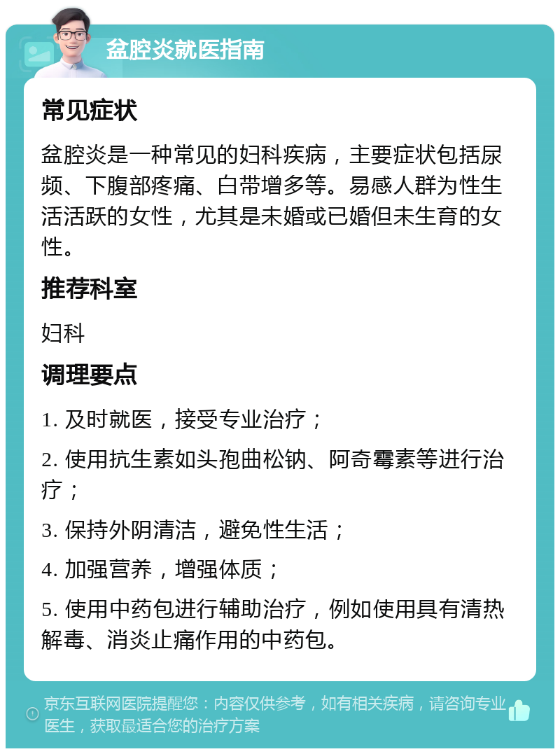 盆腔炎就医指南 常见症状 盆腔炎是一种常见的妇科疾病，主要症状包括尿频、下腹部疼痛、白带增多等。易感人群为性生活活跃的女性，尤其是未婚或已婚但未生育的女性。 推荐科室 妇科 调理要点 1. 及时就医，接受专业治疗； 2. 使用抗生素如头孢曲松钠、阿奇霉素等进行治疗； 3. 保持外阴清洁，避免性生活； 4. 加强营养，增强体质； 5. 使用中药包进行辅助治疗，例如使用具有清热解毒、消炎止痛作用的中药包。