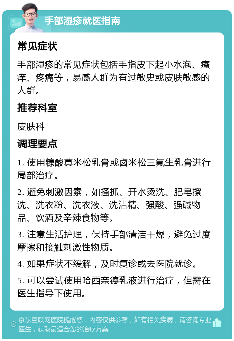 手部湿疹就医指南 常见症状 手部湿疹的常见症状包括手指皮下起小水泡、瘙痒、疼痛等，易感人群为有过敏史或皮肤敏感的人群。 推荐科室 皮肤科 调理要点 1. 使用糠酸莫米松乳膏或卤米松三氟生乳膏进行局部治疗。 2. 避免刺激因素，如搔抓、开水烫洗、肥皂擦洗、洗衣粉、洗衣液、洗洁精、强酸、强碱物品、饮酒及辛辣食物等。 3. 注意生活护理，保持手部清洁干燥，避免过度摩擦和接触刺激性物质。 4. 如果症状不缓解，及时复诊或去医院就诊。 5. 可以尝试使用哈西奈德乳液进行治疗，但需在医生指导下使用。