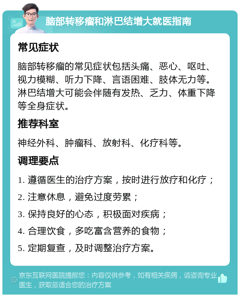 脑部转移瘤和淋巴结增大就医指南 常见症状 脑部转移瘤的常见症状包括头痛、恶心、呕吐、视力模糊、听力下降、言语困难、肢体无力等。淋巴结增大可能会伴随有发热、乏力、体重下降等全身症状。 推荐科室 神经外科、肿瘤科、放射科、化疗科等。 调理要点 1. 遵循医生的治疗方案，按时进行放疗和化疗； 2. 注意休息，避免过度劳累； 3. 保持良好的心态，积极面对疾病； 4. 合理饮食，多吃富含营养的食物； 5. 定期复查，及时调整治疗方案。