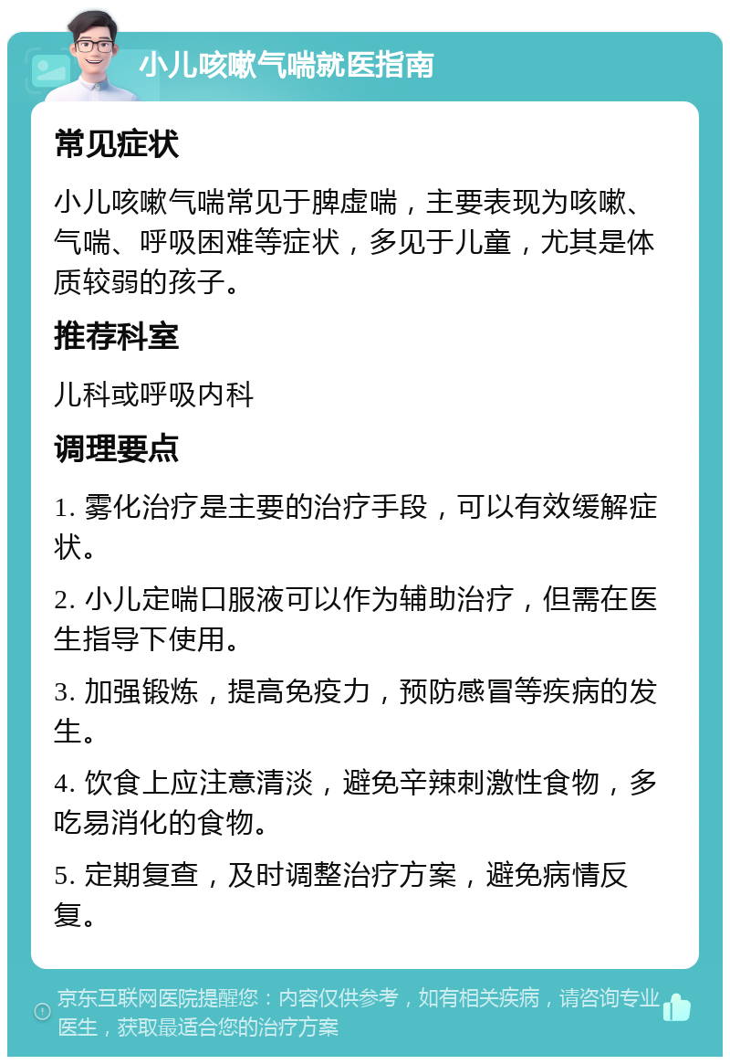 小儿咳嗽气喘就医指南 常见症状 小儿咳嗽气喘常见于脾虚喘，主要表现为咳嗽、气喘、呼吸困难等症状，多见于儿童，尤其是体质较弱的孩子。 推荐科室 儿科或呼吸内科 调理要点 1. 雾化治疗是主要的治疗手段，可以有效缓解症状。 2. 小儿定喘口服液可以作为辅助治疗，但需在医生指导下使用。 3. 加强锻炼，提高免疫力，预防感冒等疾病的发生。 4. 饮食上应注意清淡，避免辛辣刺激性食物，多吃易消化的食物。 5. 定期复查，及时调整治疗方案，避免病情反复。