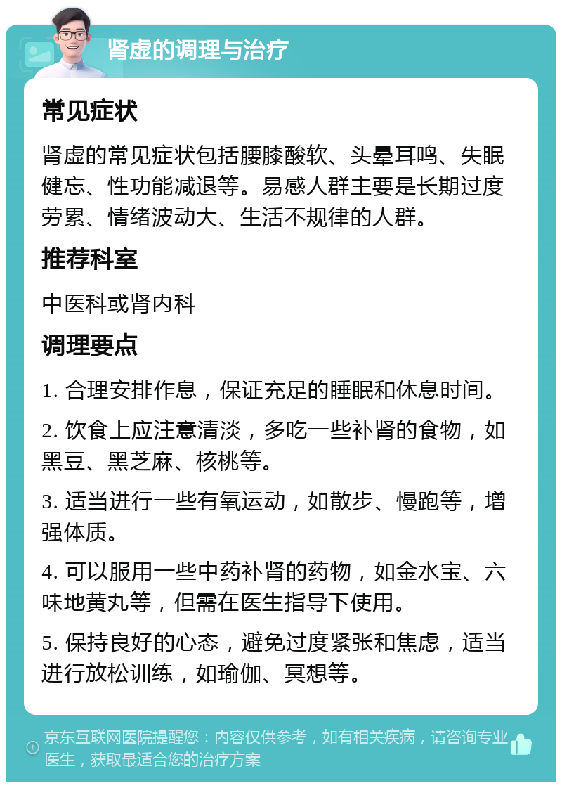 肾虚的调理与治疗 常见症状 肾虚的常见症状包括腰膝酸软、头晕耳鸣、失眠健忘、性功能减退等。易感人群主要是长期过度劳累、情绪波动大、生活不规律的人群。 推荐科室 中医科或肾内科 调理要点 1. 合理安排作息，保证充足的睡眠和休息时间。 2. 饮食上应注意清淡，多吃一些补肾的食物，如黑豆、黑芝麻、核桃等。 3. 适当进行一些有氧运动，如散步、慢跑等，增强体质。 4. 可以服用一些中药补肾的药物，如金水宝、六味地黄丸等，但需在医生指导下使用。 5. 保持良好的心态，避免过度紧张和焦虑，适当进行放松训练，如瑜伽、冥想等。