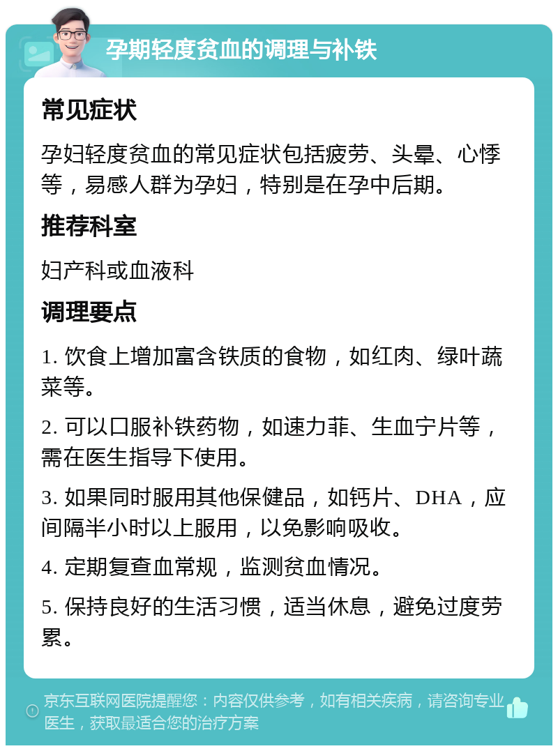 孕期轻度贫血的调理与补铁 常见症状 孕妇轻度贫血的常见症状包括疲劳、头晕、心悸等，易感人群为孕妇，特别是在孕中后期。 推荐科室 妇产科或血液科 调理要点 1. 饮食上增加富含铁质的食物，如红肉、绿叶蔬菜等。 2. 可以口服补铁药物，如速力菲、生血宁片等，需在医生指导下使用。 3. 如果同时服用其他保健品，如钙片、DHA，应间隔半小时以上服用，以免影响吸收。 4. 定期复查血常规，监测贫血情况。 5. 保持良好的生活习惯，适当休息，避免过度劳累。