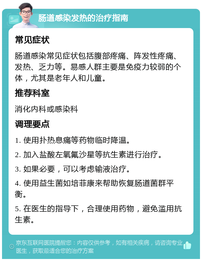 肠道感染发热的治疗指南 常见症状 肠道感染常见症状包括腹部疼痛、阵发性疼痛、发热、乏力等。易感人群主要是免疫力较弱的个体，尤其是老年人和儿童。 推荐科室 消化内科或感染科 调理要点 1. 使用扑热息痛等药物临时降温。 2. 加入盐酸左氧氟沙星等抗生素进行治疗。 3. 如果必要，可以考虑输液治疗。 4. 使用益生菌如培菲康来帮助恢复肠道菌群平衡。 5. 在医生的指导下，合理使用药物，避免滥用抗生素。