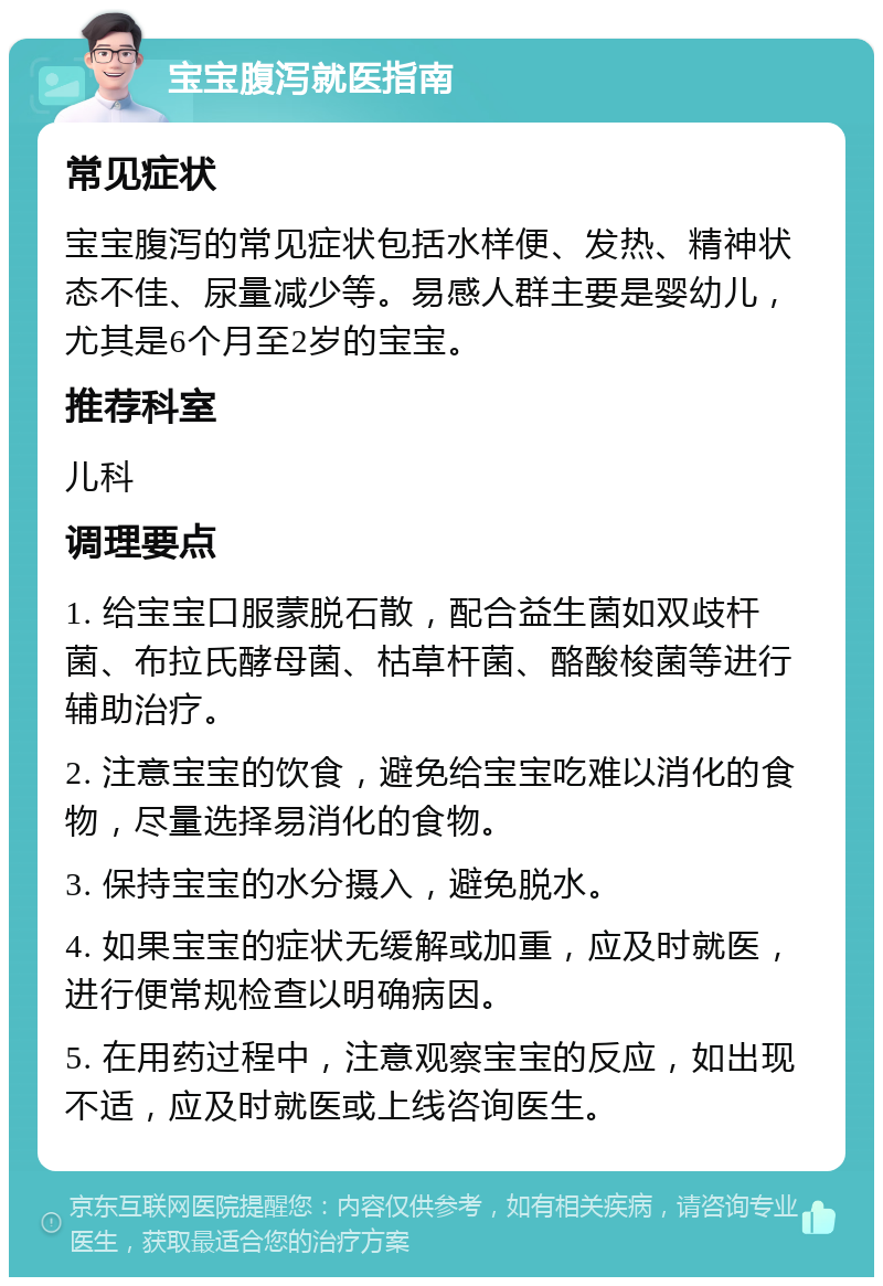 宝宝腹泻就医指南 常见症状 宝宝腹泻的常见症状包括水样便、发热、精神状态不佳、尿量减少等。易感人群主要是婴幼儿，尤其是6个月至2岁的宝宝。 推荐科室 儿科 调理要点 1. 给宝宝口服蒙脱石散，配合益生菌如双歧杆菌、布拉氏酵母菌、枯草杆菌、酪酸梭菌等进行辅助治疗。 2. 注意宝宝的饮食，避免给宝宝吃难以消化的食物，尽量选择易消化的食物。 3. 保持宝宝的水分摄入，避免脱水。 4. 如果宝宝的症状无缓解或加重，应及时就医，进行便常规检查以明确病因。 5. 在用药过程中，注意观察宝宝的反应，如出现不适，应及时就医或上线咨询医生。