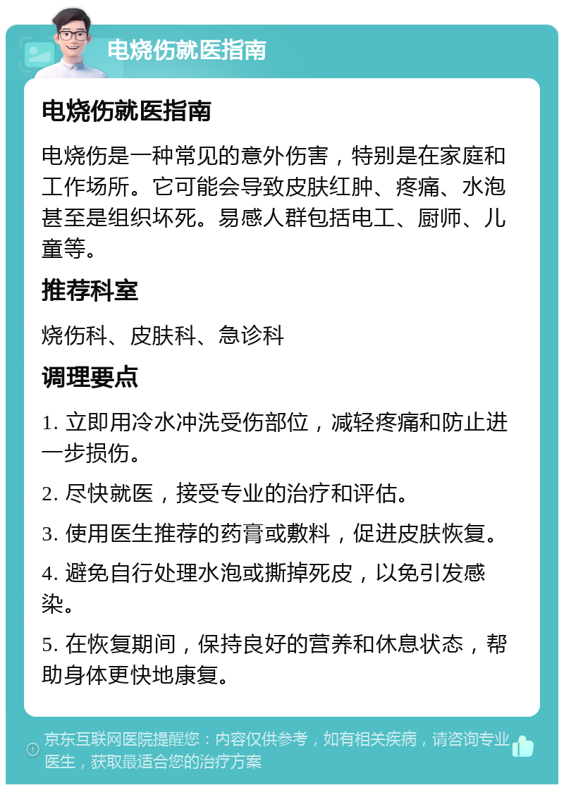 电烧伤就医指南 电烧伤就医指南 电烧伤是一种常见的意外伤害，特别是在家庭和工作场所。它可能会导致皮肤红肿、疼痛、水泡甚至是组织坏死。易感人群包括电工、厨师、儿童等。 推荐科室 烧伤科、皮肤科、急诊科 调理要点 1. 立即用冷水冲洗受伤部位，减轻疼痛和防止进一步损伤。 2. 尽快就医，接受专业的治疗和评估。 3. 使用医生推荐的药膏或敷料，促进皮肤恢复。 4. 避免自行处理水泡或撕掉死皮，以免引发感染。 5. 在恢复期间，保持良好的营养和休息状态，帮助身体更快地康复。