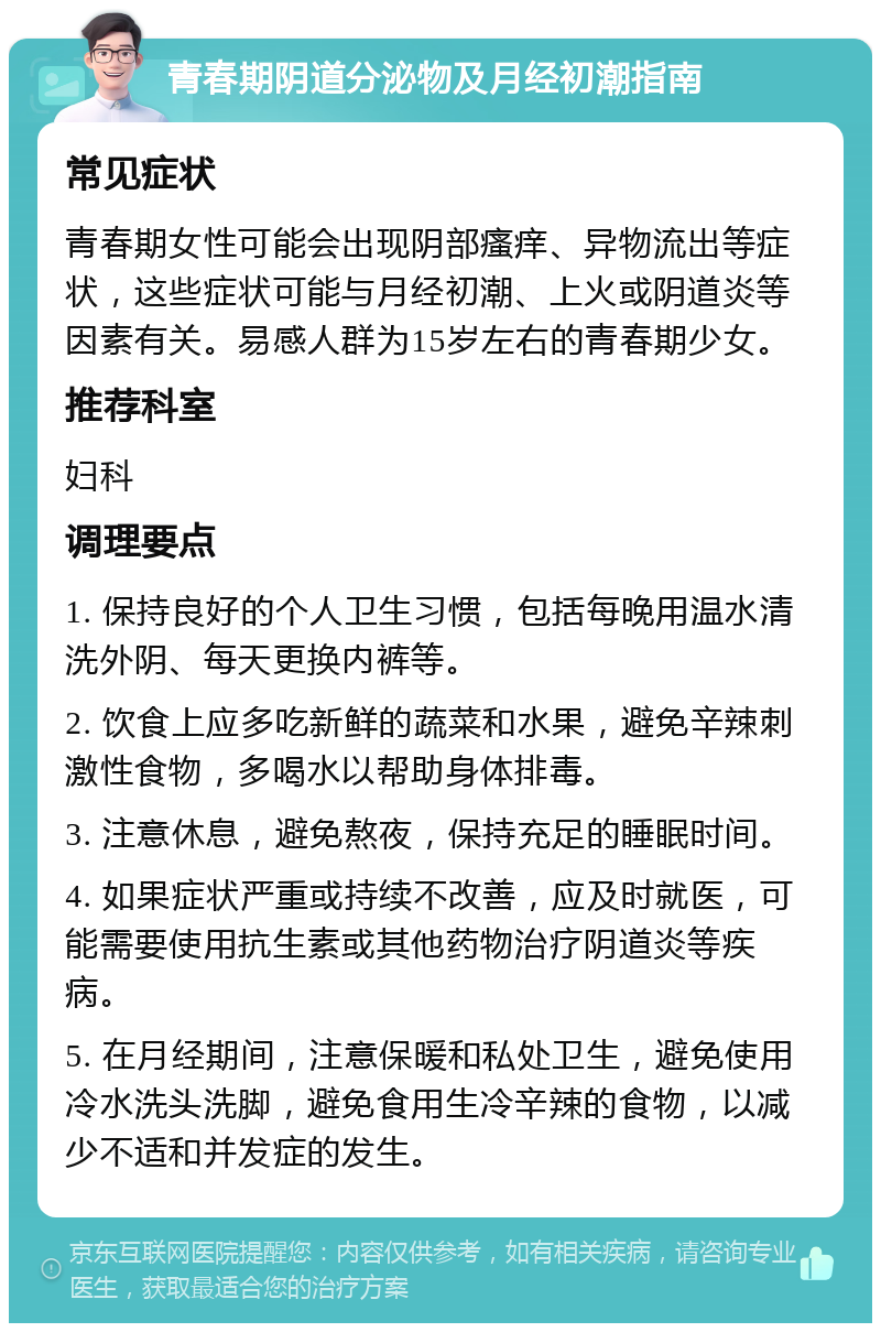 青春期阴道分泌物及月经初潮指南 常见症状 青春期女性可能会出现阴部瘙痒、异物流出等症状，这些症状可能与月经初潮、上火或阴道炎等因素有关。易感人群为15岁左右的青春期少女。 推荐科室 妇科 调理要点 1. 保持良好的个人卫生习惯，包括每晚用温水清洗外阴、每天更换内裤等。 2. 饮食上应多吃新鲜的蔬菜和水果，避免辛辣刺激性食物，多喝水以帮助身体排毒。 3. 注意休息，避免熬夜，保持充足的睡眠时间。 4. 如果症状严重或持续不改善，应及时就医，可能需要使用抗生素或其他药物治疗阴道炎等疾病。 5. 在月经期间，注意保暖和私处卫生，避免使用冷水洗头洗脚，避免食用生冷辛辣的食物，以减少不适和并发症的发生。