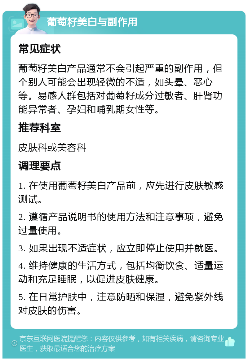 葡萄籽美白与副作用 常见症状 葡萄籽美白产品通常不会引起严重的副作用，但个别人可能会出现轻微的不适，如头晕、恶心等。易感人群包括对葡萄籽成分过敏者、肝肾功能异常者、孕妇和哺乳期女性等。 推荐科室 皮肤科或美容科 调理要点 1. 在使用葡萄籽美白产品前，应先进行皮肤敏感测试。 2. 遵循产品说明书的使用方法和注意事项，避免过量使用。 3. 如果出现不适症状，应立即停止使用并就医。 4. 维持健康的生活方式，包括均衡饮食、适量运动和充足睡眠，以促进皮肤健康。 5. 在日常护肤中，注意防晒和保湿，避免紫外线对皮肤的伤害。