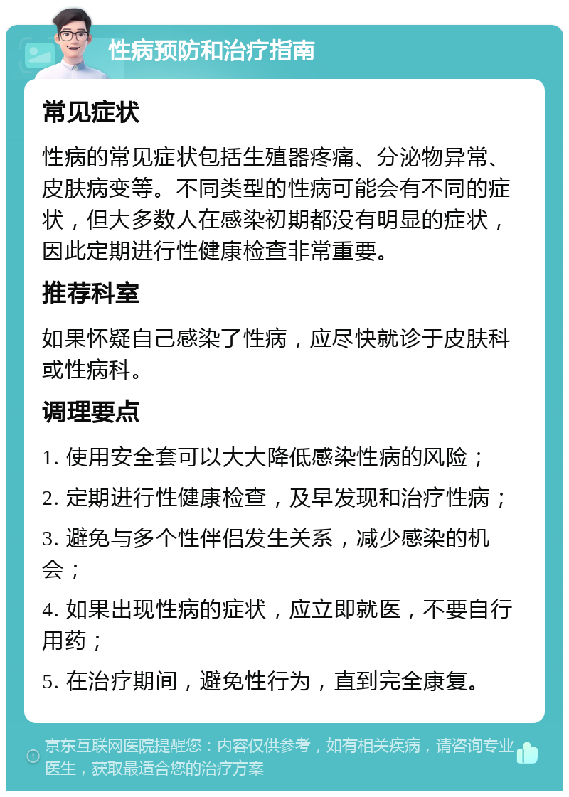 性病预防和治疗指南 常见症状 性病的常见症状包括生殖器疼痛、分泌物异常、皮肤病变等。不同类型的性病可能会有不同的症状，但大多数人在感染初期都没有明显的症状，因此定期进行性健康检查非常重要。 推荐科室 如果怀疑自己感染了性病，应尽快就诊于皮肤科或性病科。 调理要点 1. 使用安全套可以大大降低感染性病的风险； 2. 定期进行性健康检查，及早发现和治疗性病； 3. 避免与多个性伴侣发生关系，减少感染的机会； 4. 如果出现性病的症状，应立即就医，不要自行用药； 5. 在治疗期间，避免性行为，直到完全康复。