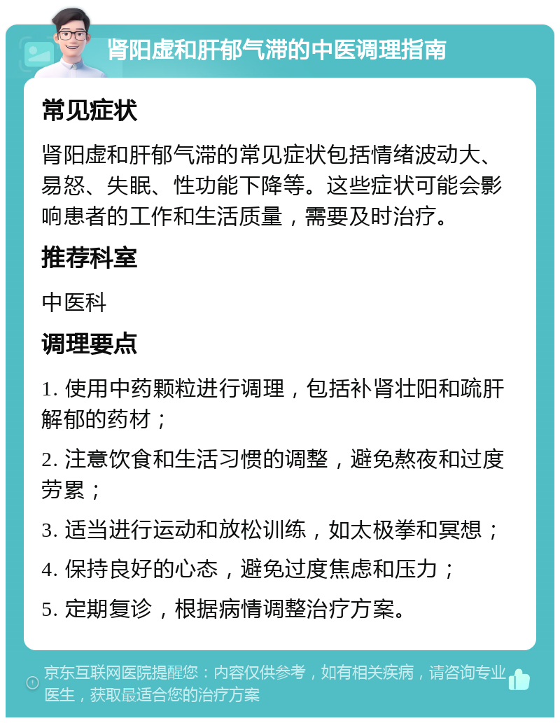 肾阳虚和肝郁气滞的中医调理指南 常见症状 肾阳虚和肝郁气滞的常见症状包括情绪波动大、易怒、失眠、性功能下降等。这些症状可能会影响患者的工作和生活质量，需要及时治疗。 推荐科室 中医科 调理要点 1. 使用中药颗粒进行调理，包括补肾壮阳和疏肝解郁的药材； 2. 注意饮食和生活习惯的调整，避免熬夜和过度劳累； 3. 适当进行运动和放松训练，如太极拳和冥想； 4. 保持良好的心态，避免过度焦虑和压力； 5. 定期复诊，根据病情调整治疗方案。