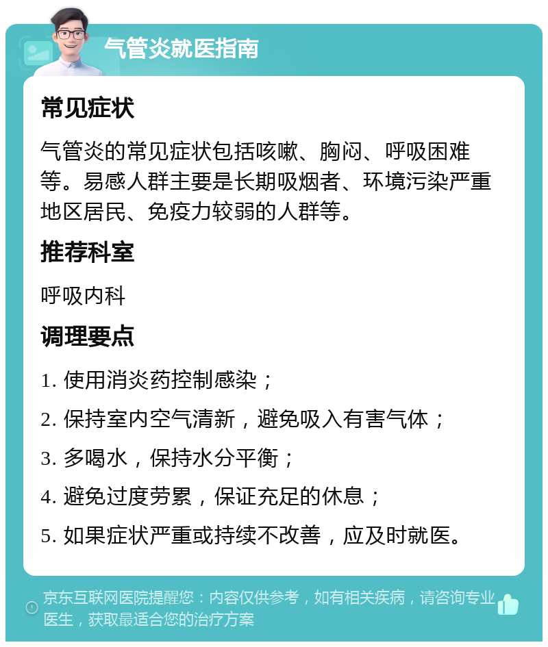 气管炎就医指南 常见症状 气管炎的常见症状包括咳嗽、胸闷、呼吸困难等。易感人群主要是长期吸烟者、环境污染严重地区居民、免疫力较弱的人群等。 推荐科室 呼吸内科 调理要点 1. 使用消炎药控制感染； 2. 保持室内空气清新，避免吸入有害气体； 3. 多喝水，保持水分平衡； 4. 避免过度劳累，保证充足的休息； 5. 如果症状严重或持续不改善，应及时就医。